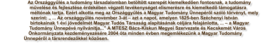 Az Orszggyls a tudomny trsadalomban betlttt szerept kiemelkeden fontosnak, a tudomny mvelse s fejlesztse rdekben vgzett tevkenysget elismersre s kiemelked tmogatsra mltnak tartja. Ezrt alkotta meg az Orszggyls a Magyar Tudomny nneprl szl trvnyt, mely szerint:  ... Az orszggyls november 3-t  azt a napot, amelyen 1825-ben Szchenyi Istvn birtokainak 1 vi jvedelmt Magyar Tuds Trsasg alaptsnak cljra felajnlotta, ...  a Magyar Tudomny nnepv nyilvntja... A MTESZ Bcs-Kiskun Megyei Szervezete s Kecskemt Vros nkormnyzata kezdemnyezsre 2004 ta minden vben megemlkeznk a Magyar Tudomny nneprl a trsrendezkkel kzsen.