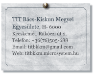 TIT Bács-Kiskun Megyei Egyesülete, H- 6000 Kecskemét, Rákóczi út 2. Telefon: +36(76)505-688 Email: titbkkm@gmail.com Web: titbkkm.microsystem.hu